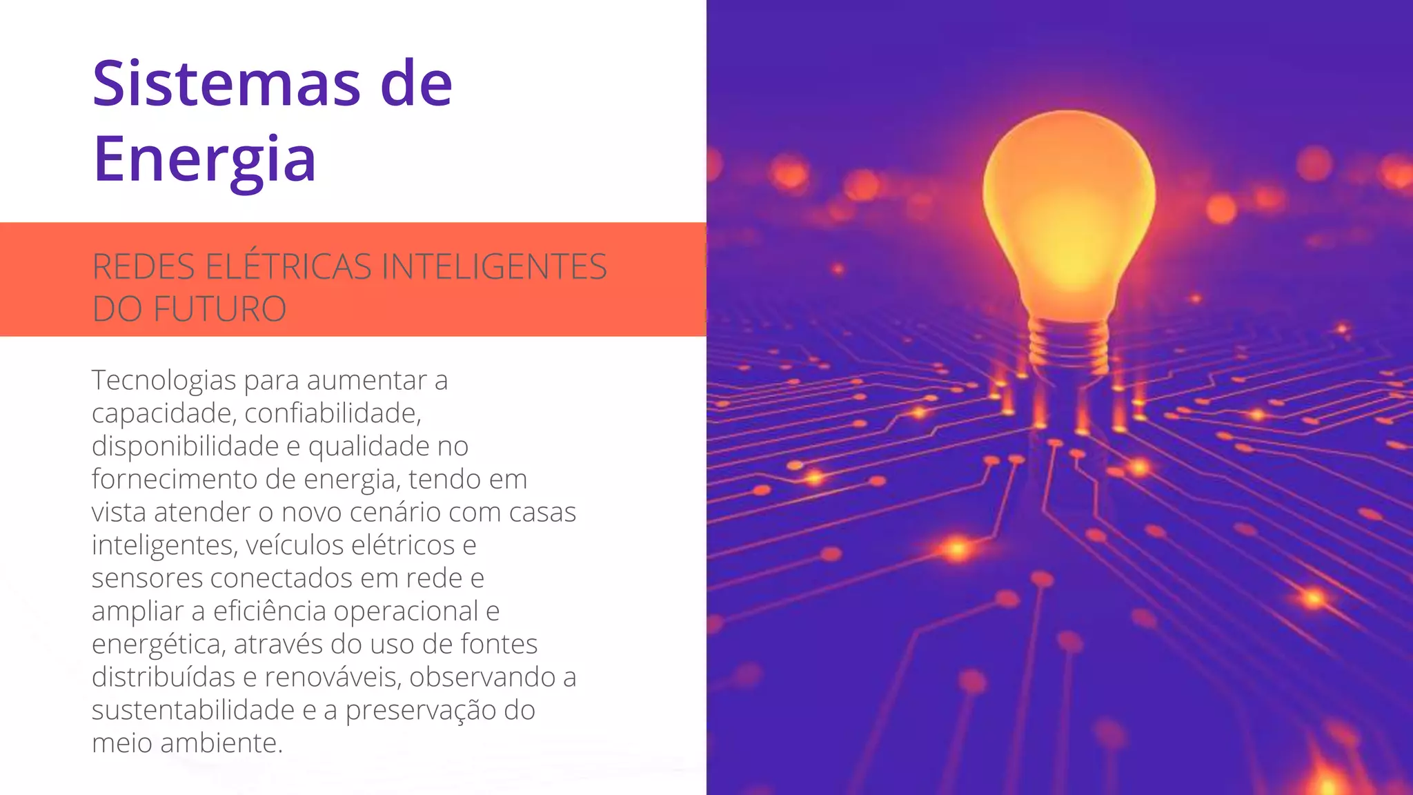 Sistemas de
Energia
REDES ELÉTRICAS INTELIGENTES
DO FUTURO
Tecnologias para aumentar a
capacidade, confiabilidade,
disponibilidade e qualidade no
fornecimento de energia, tendo em
vista atender o novo cenário com casas
inteligentes, veículos elétricos e
sensores conectados em rede e
ampliar a eficiência operacional e
energética, através do uso de fontes
distribuídas e renováveis, observando a
sustentabilidade e a preservação do
meio ambiente.
 