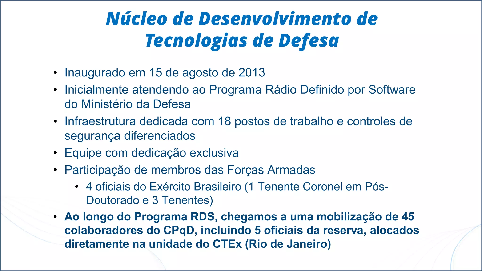 Núcleo de Desenvolvimento de
Tecnologias de Defesa
• Inaugurado em 15 de agosto de 2013
• Inicialmente atendendo ao Programa Rádio Definido por Software
do Ministério da Defesa
• Infraestrutura dedicada com 18 postos de trabalho e controles de
segurança diferenciados
• Equipe com dedicação exclusiva
• Participação de membros das Forças Armadas
• 4 oficiais do Exército Brasileiro (1 Tenente Coronel em Pós-
Doutorado e 3 Tenentes)
• Ao longo do Programa RDS, chegamos a uma mobilização de 45
colaboradores do CPqD, incluindo 5 oficiais da reserva, alocados
diretamente na unidade do CTEx (Rio de Janeiro)
 