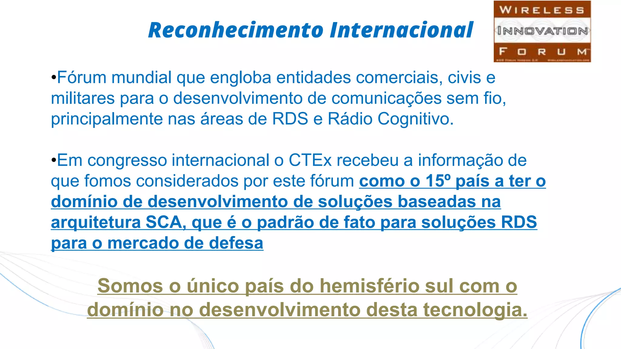 Reconhecimento Internacional
•Fórum mundial que engloba entidades comerciais, civis e
militares para o desenvolvimento de comunicações sem fio,
principalmente nas áreas de RDS e Rádio Cognitivo.
•Em congresso internacional o CTEx recebeu a informação de
que fomos considerados por este fórum como o 15º país a ter o
domínio de desenvolvimento de soluções baseadas na
arquitetura SCA, que é o padrão de fato para soluções RDS
para o mercado de defesa
Somos o único país do hemisfério sul com o
domínio no desenvolvimento desta tecnologia.
 