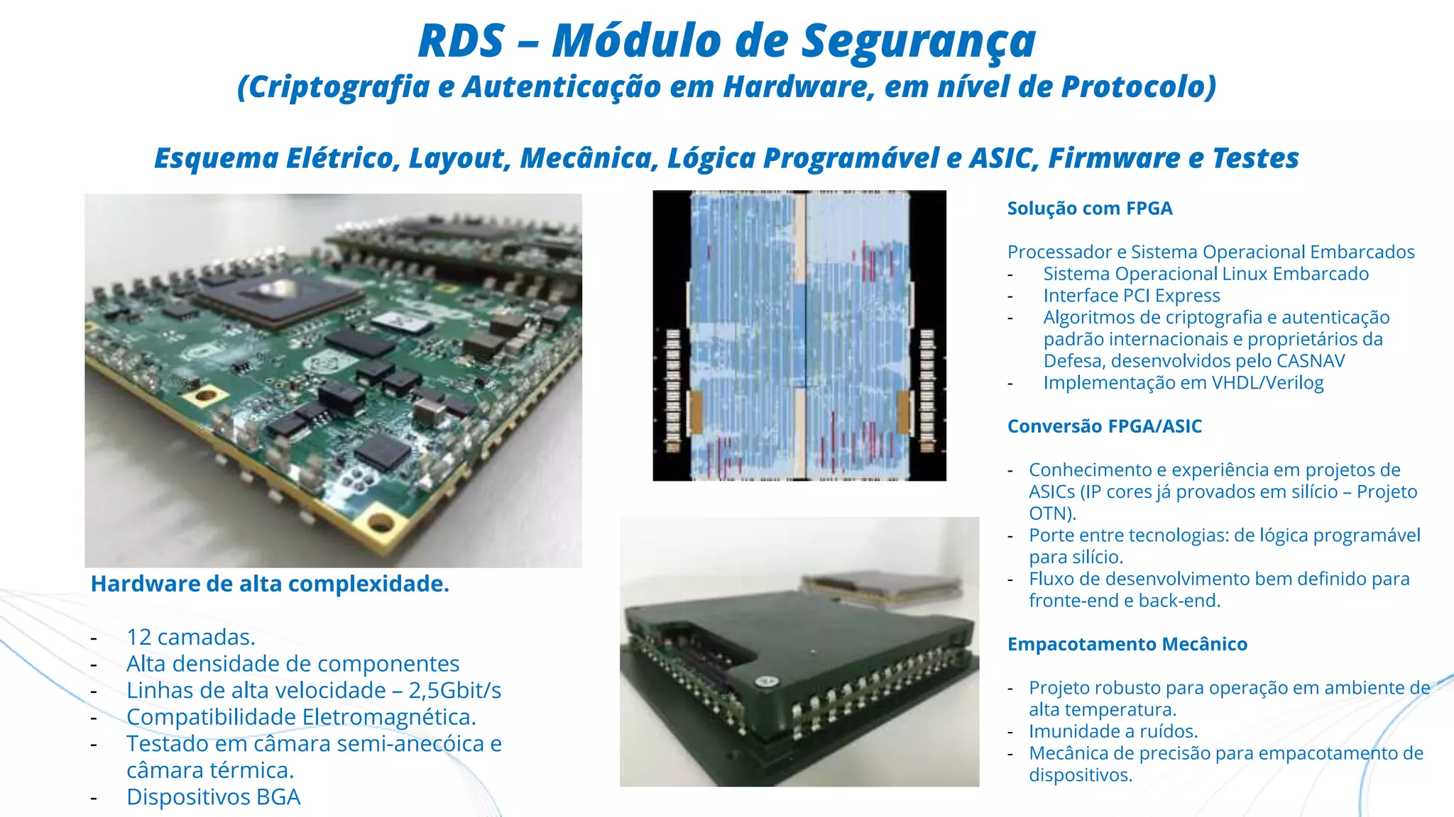 RDS – Módulo de Segurança
(Criptografia e Autenticação em Hardware, em nível de Protocolo)
Esquema Elétrico, Layout, Mecânica, Lógica Programável e ASIC, Firmware e Testes
Solução com FPGA
Processador e Sistema Operacional Embarcados
- Sistema Operacional Linux Embarcado
- Interface PCI Express
- Algoritmos de criptografia e autenticação
padrão internacionais e proprietários da
Defesa, desenvolvidos pelo CASNAV
- Implementação em VHDL/Verilog
Conversão FPGA/ASIC
- Conhecimento e experiência em projetos de
ASICs (IP cores já provados em silício – Projeto
OTN).
- Porte entre tecnologias: de lógica programável
para silício.
- Fluxo de desenvolvimento bem definido para
fronte-end e back-end.
Empacotamento Mecânico
- Projeto robusto para operação em ambiente de
alta temperatura.
- Imunidade a ruídos.
- Mecânica de precisão para empacotamento de
dispositivos.
Hardware de alta complexidade.
- 12 camadas.
- Alta densidade de componentes
- Linhas de alta velocidade – 2,5Gbit/s
- Compatibilidade Eletromagnética.
- Testado em câmara semi-anecóica e
câmara térmica.
- Dispositivos BGA
 
