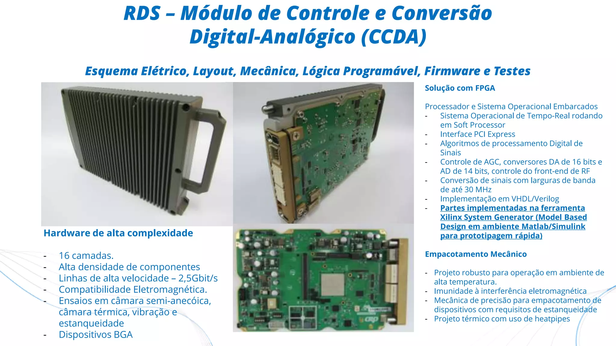 RDS – Módulo de Controle e Conversão
Digital-Analógico (CCDA)
Esquema Elétrico, Layout, Mecânica, Lógica Programável, Firmware e Testes
Solução com FPGA
Processador e Sistema Operacional Embarcados
- Sistema Operacional de Tempo-Real rodando
em Soft Processor
- Interface PCI Express
- Algoritmos de processamento Digital de
Sinais
- Controle de AGC, conversores DA de 16 bits e
AD de 14 bits, controle do front-end de RF
- Conversão de sinais com larguras de banda
de até 30 MHz
- Implementação em VHDL/Verilog
- Partes implementadas na ferramenta
Xilinx System Generator (Model Based
Design em ambiente Matlab/Simulink
para prototipagem rápida)
Empacotamento Mecânico
- Projeto robusto para operação em ambiente de
alta temperatura.
- Imunidade à interferência eletromagnética
- Mecânica de precisão para empacotamento de
dispositivos com requisitos de estanqueidade
- Projeto térmico com uso de heatpipes
Hardware de alta complexidade
- 16 camadas.
- Alta densidade de componentes
- Linhas de alta velocidade – 2,5Gbit/s
- Compatibilidade Eletromagnética.
- Ensaios em câmara semi-anecóica,
câmara térmica, vibração e
estanqueidade
- Dispositivos BGA
 