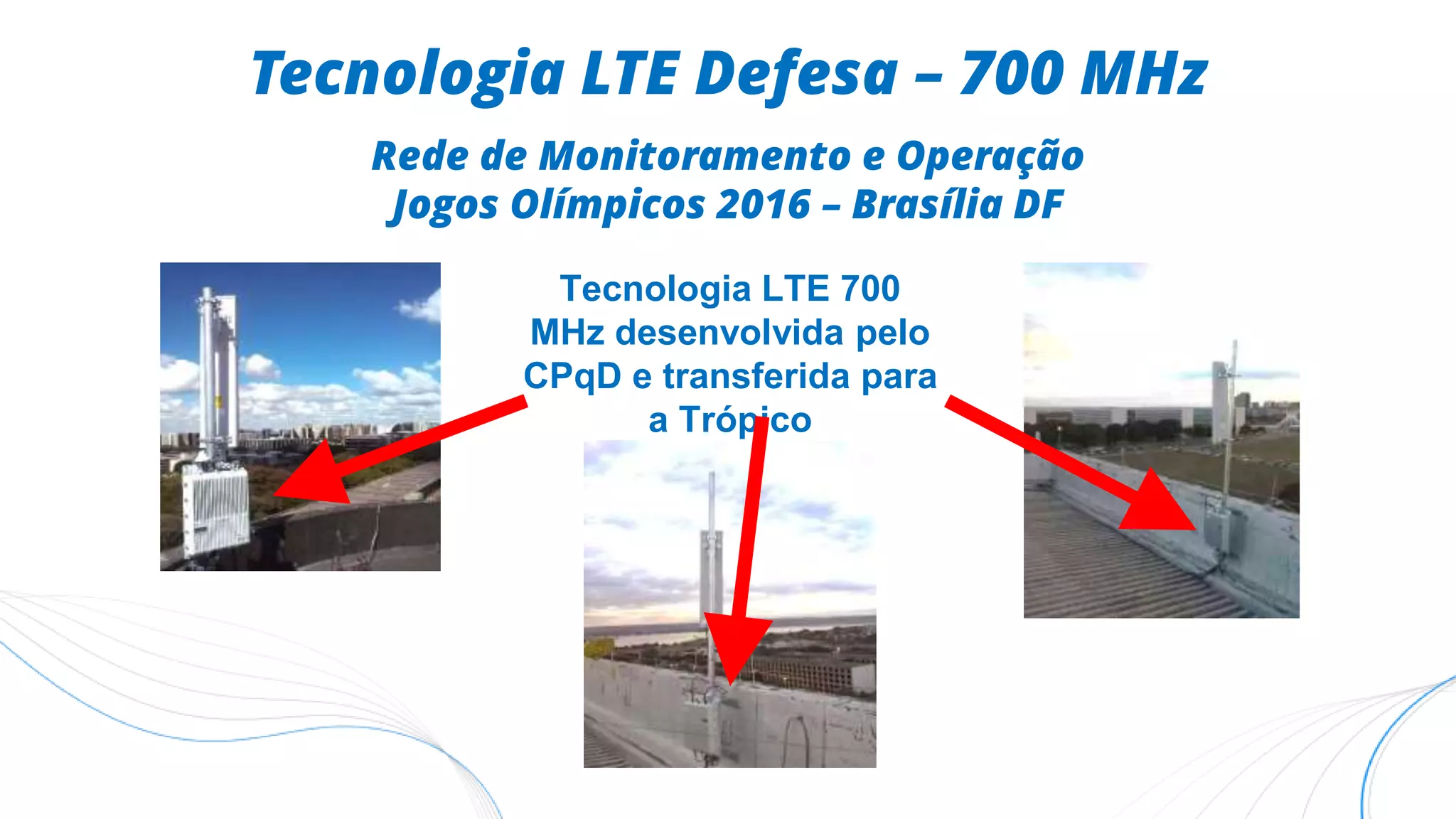 Tecnologia LTE 700
MHz desenvolvida pelo
CPqD e transferida para
a Trópico
Tecnologia LTE Defesa – 700 MHz
Rede de Monitoramento e Operação
Jogos Olímpicos 2016 – Brasília DF
 