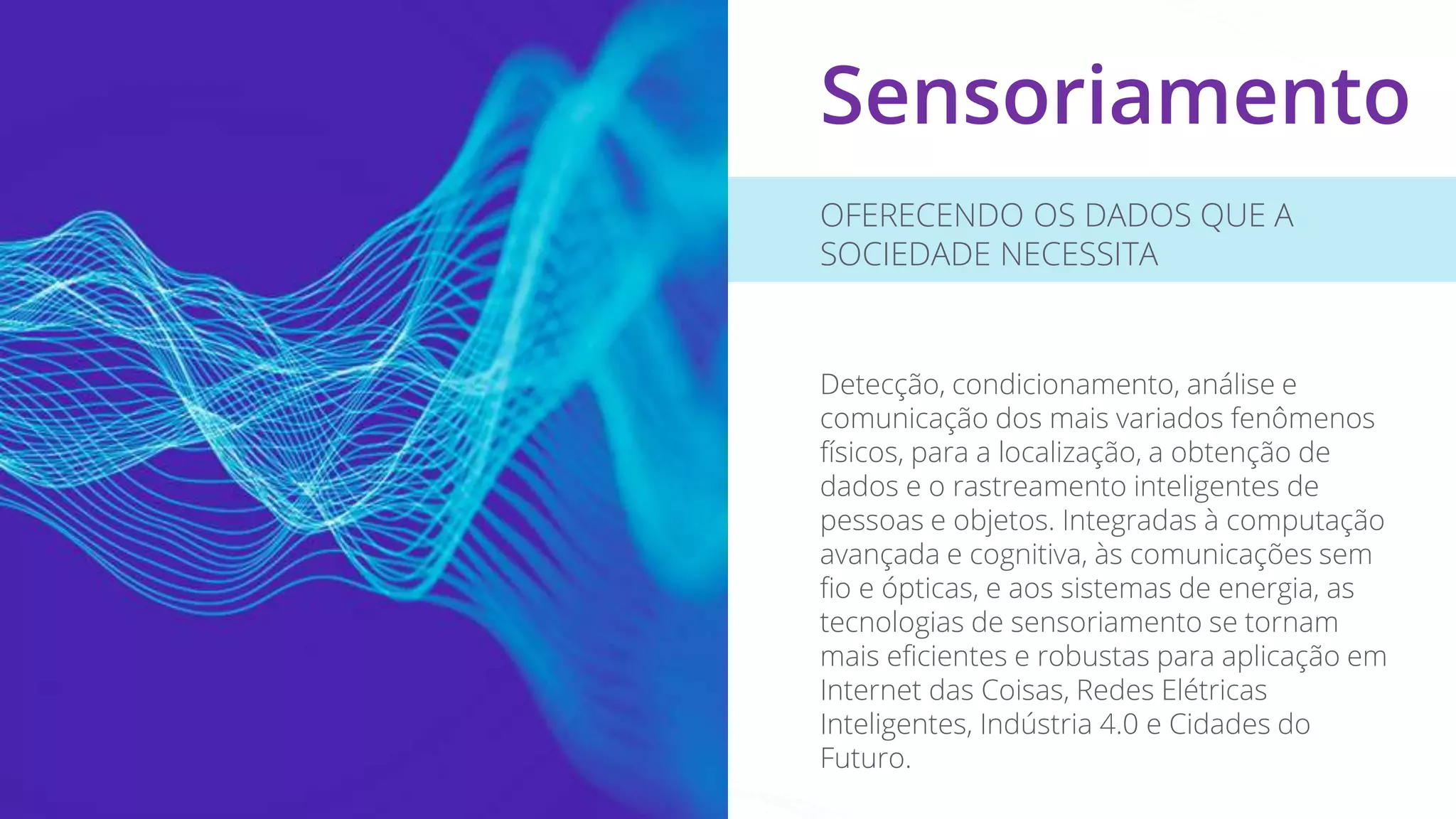 Sensoriamento
OFERECENDO OS DADOS QUE A
SOCIEDADE NECESSITA
Detecção, condicionamento, análise e
comunicação dos mais variados fenômenos
físicos, para a localização, a obtenção de
dados e o rastreamento inteligentes de
pessoas e objetos. Integradas à computação
avançada e cognitiva, às comunicações sem
fio e ópticas, e aos sistemas de energia, as
tecnologias de sensoriamento se tornam
mais eficientes e robustas para aplicação em
Internet das Coisas, Redes Elétricas
Inteligentes, Indústria 4.0 e Cidades do
Futuro.
 