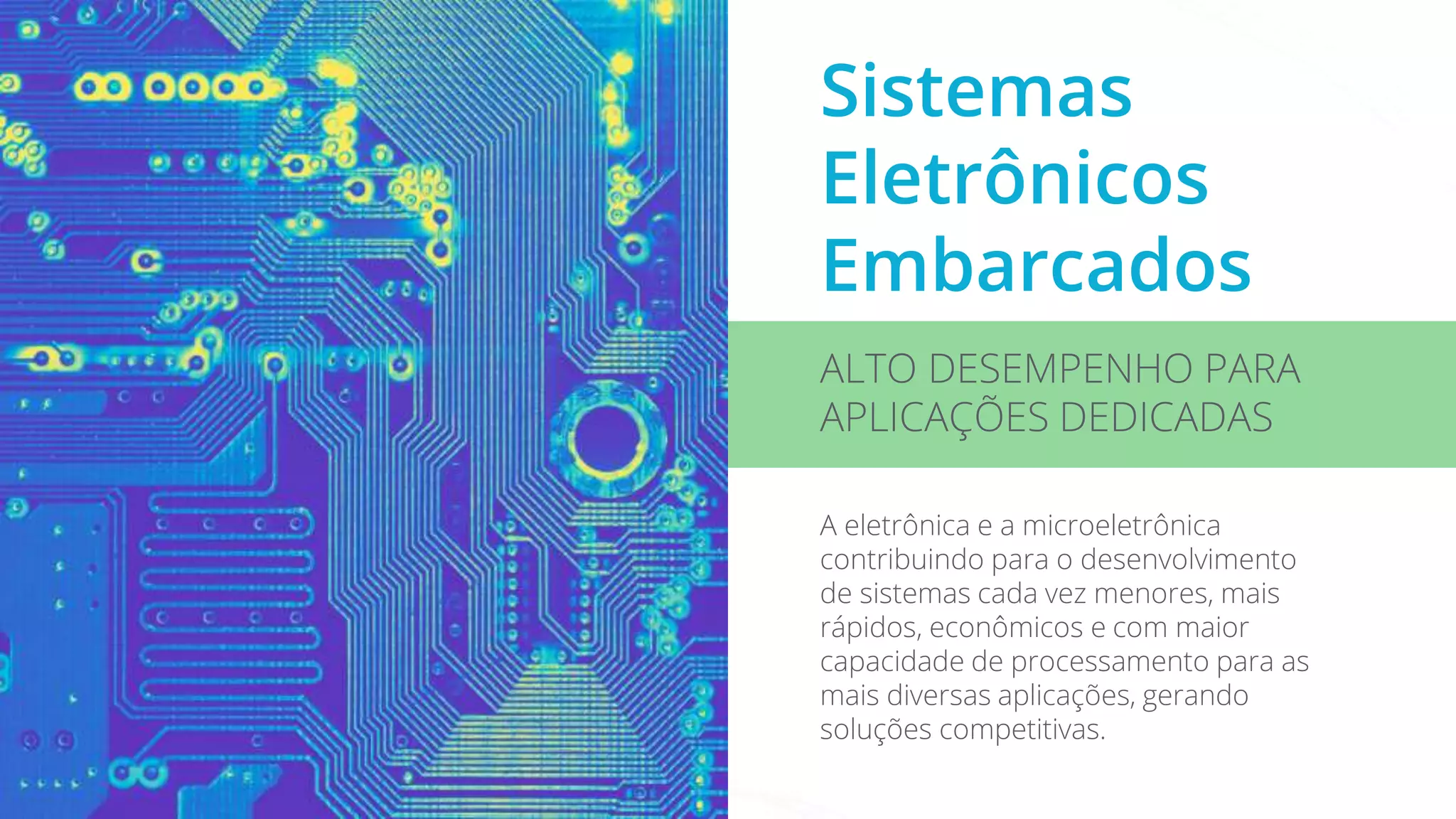 Sistemas
Eletrônicos
Embarcados
ALTO DESEMPENHO PARA
APLICAÇÕES DEDICADAS
A eletrônica e a microeletrônica
contribuindo para o desenvolvimento
de sistemas cada vez menores, mais
rápidos, econômicos e com maior
capacidade de processamento para as
mais diversas aplicações, gerando
soluções competitivas.
 