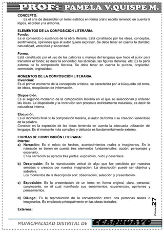 C
MUNICIPALIDAD DISTRITAL DE CCARHUAYO
Página27
CONCEPTO:
Es el arte de desarrollar un tema estético en forma oral o escrita teniendo en cuenta la
lógica, el orden y la armonía.
ELEMENTOS DE LA COMPOSICIÓN LITERARIA.
Fondo:
Es el contenido o sustancia de la obra literaria. Está constituido por las ideas, conceptos,
sentimientos, opiniones que el autor quiere expresar. Se debe tener en cuenta la claridad,
naturalidad, veracidad y sinceridad.
Forma.
Está constituido por el uso de las palabras o manejo del lenguaje que hace el autor para
transmitir el fondo; es decir la sonoridad, las técnicas, las figuras literarias, etc. Es la parte
externa de la composición literaria. Se debe tener en cuenta la pureza, propiedad,
corrección, originalidad.
MOMENTOS DE LA COMPOSICIÓN LITERARIA.
Invención:
Es el primer momento de la concepción artística, se caracteriza por la búsqueda del tema,
de ideas, recopilación de información.
Disposición.
Es el segundo momento de la composición literaria en el que se seleccionan y ordenan
las ideas. La disposición y la invención son procesos estrictamente naturales, es decir de
naturaleza interna.
Elocución.
Es el momento final de la composición literaria, el autor da forma a su creación valiéndose
de la palabra.
Consiste en la expresión de las ideas teniendo en cuenta la adecuada utilización del
lenguaje. Es el momento más complejo y delicado es fundamentalmente externo.
FORMAS DE COMPOSICIÓN LITERARIA:
Interna:
a) Narración: Es el relato de hechos, acontecimientos reales o imaginarios. En la
narración se tienen en cuenta tres elementos fundamentales: acción, personajes y
escenario.
En la narración se aprecia tres partes: exposición, nudo y desenlace.
b) Descripción: Es la reproducción verbal de algo que fue percibido por nuestros
sentidos o creados por nuestra imaginación. La descripción puede ser objetiva y
subjetiva.
Los momentos de la descripción son: observación, selección y presentación.
c) Exposición: Es la presentación de un tema en forma original, clara, personal,
convincente, en el cual manifiesta sus sentimientos, experiencias, opiniones y
pensamientos.
d) Diálogo: Es la reproducción de la conversación entre dos personas reales o
imaginarias. Es empleado principalmente en las obras teatrales.
Externas:
 