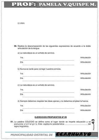 C
MUNICIPALIDAD DISTRITAL DE CCARHUAYO
Página43
c) Libro
06. Realiza la descomposición de las siguientes expresiones de acuerdo a la doble
articulación de la lengua.
a) La naturaleza es un anhelo de servicio.
1ra. Articulación
..............................................................................................
2ra. Articulación
..............................................................................................
b) Nunca es tarde para corregir nuestros errores.
1ra. Articulación
..............................................................................................
2ra. Articulación
..............................................................................................
c) La naturaleza es un anhelo de servicio.
1ra. Articulación
..............................................................................................
2ra. Articulación
..............................................................................................
d) Siempre debemos respetar las ideas ajenas y no debemos emplear la fuerza.
1ra. Articulación
..............................................................................................
2ra. Articulación
..............................................................................................
EJERCICIOS PROPUESTOS Nº 09
01. La palabra COLEGIO se define como el lugar donde se imparte educación y se
pronuncia: c/ o/ l/ e/ g/ i/ o. Esto explica la característica ......................................... del
signo lingüístico.
 