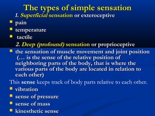 The types of simple sensationThe types of simple sensation
1.1. SuperficialSuperficial sensationsensation or exteroceptiveor exteroceptive
 painpain
 temperaturetemperature
 tactiletactile
2.2. Deep (profound)Deep (profound) sensationsensation oror pproprioceptiveroprioceptive
 the sensation of muscle movement and joint positionthe sensation of muscle movement and joint position
((…… is the sense of the relative position ofis the sense of the relative position of
neighboring parts of the body,neighboring parts of the body, that isthat is where thewhere the
various parts of the body are located in relation tovarious parts of the body are located in relation to
each othereach other))
This sense keeps track of body parts relative to each other.
 vibrationvibration
 sense of pressuresense of pressure
 sense of masssense of mass
 kinesthetic sensekinesthetic sense
 