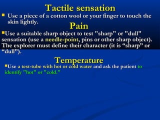 Tactile sensationTactile sensation
 Use a piece of a cotton wool or your finger to touch theUse a piece of a cotton wool or your finger to touch the
skin lightly.skin lightly.
PainPain
Use a suitable sharp object to test "sharp" or "dull"Use a suitable sharp object to test "sharp" or "dull"
sensation (use asensation (use a needle-pointneedle-point, pins or other sharp object)., pins or other sharp object).
The explorer must define their character (it is “sharp” orThe explorer must define their character (it is “sharp” or
“dull”).“dull”).
TemperatureTemperatureUseUse a test-tube with hot or cold watera test-tube with hot or cold water and ask the patientand ask the patient toto
identify "hot" or "cold."identify "hot" or "cold."
 