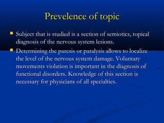 Prevelence of tPrevelence of topicopic
 Subject that is studied is a section of semiotics, topicalSubject that is studied is a section of semiotics, topical
diagnosis of the nervous system lesions.diagnosis of the nervous system lesions.
 Determining the paresis or paralysis allows to localizeDetermining the paresis or paralysis allows to localize
the level of the nervous system damage. Voluntarythe level of the nervous system damage. Voluntary
movements violation is important in the diagnosis ofmovements violation is important in the diagnosis of
functional disorders. Knowledge of this section isfunctional disorders. Knowledge of this section is
necessary for physicians of all specialties.necessary for physicians of all specialties.
 