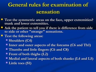General rules for examination ofGeneral rules for examination of
sensationsensation
 Test the symmetric areas on the face, upper extremities?Test the symmetric areas on the face, upper extremities?
trunk and lower extremities.trunk and lower extremities.
 Ask the patient to tell you if there is difference from sideAsk the patient to tell you if there is difference from side
to side or other "strange" sensations.to side or other "strange" sensations.
 TestTest the following areas:the following areas:
 Shoulders (C4)Shoulders (C4)
 Inner and outer aspects of the foreams (C6 and Th1)Inner and outer aspects of the foreams (C6 and Th1)
 Thumbs and little fingers (C6 and C8)Thumbs and little fingers (C6 and C8)
 Front of both thighs (L2)Front of both thighs (L2)
 Medial and lateral aspects of both shanks (L4 and L5)Medial and lateral aspects of both shanks (L4 and L5)
 Little toes (S1)Little toes (S1)
 