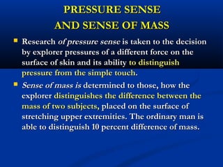 PRESSURE SENSEPRESSURE SENSE
AND SENSE OF MASSAND SENSE OF MASS
 ResearchResearch of pressure senseof pressure sense is taken to the decisionis taken to the decision
by explorer pressures of a different force on theby explorer pressures of a different force on the
surface of skin and its abilitysurface of skin and its ability to distinguishto distinguish
pressure from the simple touchpressure from the simple touch..
 Sense of mass isSense of mass is determined to those, how thedetermined to those, how the
explorerexplorer distinguishes the difference between thedistinguishes the difference between the
mass of two subjects,mass of two subjects, placed on the surface ofplaced on the surface of
stretching upper extremities. The ordinary man isstretching upper extremities. The ordinary man is
able to distinguish 10 percent difference of mass.able to distinguish 10 percent difference of mass.
 