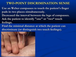 TWO-POINT DISCRIMINATION SENSETWO-POINT DISCRIMINATION SENSE
Use an Weber compasses to touch the patient's fingerUse an Weber compasses to touch the patient's finger
pads in two places simultaneously.pads in two places simultaneously.
Decreased the interval between the legs of compasses.Decreased the interval between the legs of compasses.
Ask the patient to identify "one" or "two“ touchAsk the patient to identify "one" or "two“ touch
feelings.feelings.
Find the minimal distance at which the patient canFind the minimal distance at which the patient can
discriminate (or distinguish two touch feelings).discriminate (or distinguish two touch feelings).
 