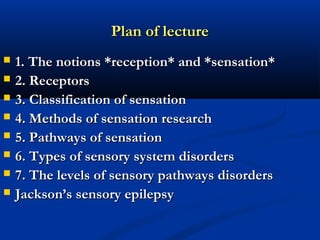 Plan of lecturePlan of lecture
 1. The notions *reception* and *sensation*1. The notions *reception* and *sensation*
 2. Receptors2. Receptors
 3. Classification of sensation3. Classification of sensation
 4. Methods of sensation research4. Methods of sensation research
 5. Pathways of sensation5. Pathways of sensation
 6. Types of sensory system disorders6. Types of sensory system disorders
 7. The levels of sensory pathways disorders7. The levels of sensory pathways disorders
 Jackson’s sensory epilepsyJackson’s sensory epilepsy
 