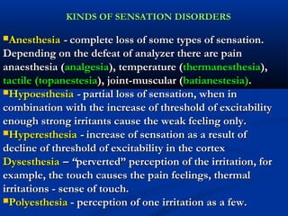 KINDS OF SENSATION DISORDERSKINDS OF SENSATION DISORDERS
AnesthesiaAnesthesia -- complete loss of some types of sensation.complete loss of some types of sensation.
Depending on the defeat of analyzer there are painDepending on the defeat of analyzer there are pain
anaesthesia (anaesthesia (analgesiaanalgesia), temperature (), temperature (thermanesthesiathermanesthesia),),
tactile (topanestesiatactile (topanestesia), joint-muscular (), joint-muscular (batianestesia)batianestesia)..
HypoesthesiaHypoesthesia -- partial loss of sensation, when inpartial loss of sensation, when in
combination with the increase of threshold of excitabilitycombination with the increase of threshold of excitability
enough strong irritants cause the weak feeling only.enough strong irritants cause the weak feeling only.
HyperesthesiaHyperesthesia -- increase of sensation as a result ofincrease of sensation as a result of
decline of threshold of excitability in the cortexdecline of threshold of excitability in the cortex
DysesthesiaDysesthesia – “– “perverted” perception of the irritation, forperverted” perception of the irritation, for
example, the touch causes the pain feelings, thermalexample, the touch causes the pain feelings, thermal
irritations - sense of touch.irritations - sense of touch.
PolyesthesiaPolyesthesia -- perception of one irritation as a few.perception of one irritation as a few.
 
