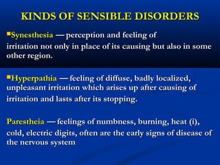 KINDS OF SENSIBLE DISORDERSKINDS OF SENSIBLE DISORDERS
SynesthesiaSynesthesia —— perception and feeling ofperception and feeling of
irritation not only in place of its causing but also in someirritation not only in place of its causing but also in some
other region.other region.
HyperpathiaHyperpathia —— feeling of diffuse, badly localized,feeling of diffuse, badly localized,
unpleasant irritation which arises up after causing ofunpleasant irritation which arises up after causing of
irritation and lasts after its stopping.irritation and lasts after its stopping.
ParestheiaParestheia —— feelings of numbness, burning, heatfeelings of numbness, burning, heat ((і)і),,
cold, electric digits, often are the early signs of disease ofcold, electric digits, often are the early signs of disease of
the nervous systemthe nervous system
 