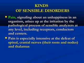 KINDSKINDS
OF SENSIBLE DISORDERSOF SENSIBLE DISORDERS
 Pain,Pain, signaling about an unhappiness in ansignaling about an unhappiness in an
organism, arises up at the irritation by theorganism, arises up at the irritation by the
pathological process of sensible analyzers atpathological process of sensible analyzers at
any level, including receptors, conductorsany level, including receptors, conductors
and centers.and centers.
 Pain is especially intensive at the defeat ofPain is especially intensive at the defeat of
spinal, cranial nerves (their roots and nodes)spinal, cranial nerves (their roots and nodes)
and thalamusand thalamus
 