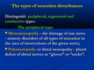 The types of sensation disturbancesThe types of sensation disturbances
DistinguishDistinguish peripheral, segmental andperipheral, segmental and
conductiveconductive types.types.
The peripheral type:The peripheral type:
 MononeuropathyMononeuropathy - the damage of one nerve- the damage of one nerve
- sensory disorders of all types of sensation in- sensory disorders of all types of sensation in
the area of innervations of the given nerve;the area of innervations of the given nerve;
 PolyneuropathyPolyneuropathy or distal neuropathy - pluralor distal neuropathy - plural
defeat of distal nerves as “gloves” or “socks”.defeat of distal nerves as “gloves” or “socks”.
 