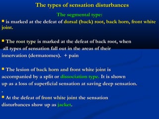 The types of sensation disturbancesThe types of sensation disturbances
The segmental type:The segmental type:
 is marked at the defeat ofis marked at the defeat of dorsal (back) root, back horn, front whitedorsal (back) root, back horn, front white
joint.joint.
 The root typeThe root type is marked at the defeat of back root, whenis marked at the defeat of back root, when
all types of sensation fall out in the areas of theirall types of sensation fall out in the areas of their
innervation (dermatomes). + paininnervation (dermatomes). + pain
 The lesion ofThe lesion of back horn and front white jointback horn and front white joint isis
accompanied by a split oraccompanied by a split or dissociation type.dissociation type. It is shownIt is shown
up as a loss of superficial sensation at saving deep sensation.up as a loss of superficial sensation at saving deep sensation.
..
 At the defeat ofAt the defeat of front white jointfront white joint the sensationthe sensation
disturbances show up asdisturbances show up as jacketjacket..
 