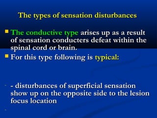 The types of sensation disturbancesThe types of sensation disturbances
 The conductive typeThe conductive type arises up as a resultarises up as a result
of sensation conducters defeat within theof sensation conducters defeat within the
spinal cord or brain.spinal cord or brain.
 For this type following isFor this type following is typical:typical:
- -- disturbances of superficial sensationdisturbances of superficial sensation
show up on the opposite side to the lesionshow up on the opposite side to the lesion
focus locationfocus location
-
 