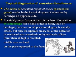  The defeat ofThe defeat of sensation region of cortexsensation region of cortex (postcentral(postcentral
gyrus)gyrus) results in the loss of all types of sensation byresults in the loss of all types of sensation by
hemitype on opposite side.hemitype on opposite side.
 Practically more frequent there is the loss of sensationPractically more frequent there is the loss of sensation
by a monotypeby a monotype (on a hand or leg or face), than by(on a hand or leg or face), than by
hemitype, because not all postcentral gyrus is usuallyhemitype, because not all postcentral gyrus is usually
struck, but only its separate areas. So, at the defeat ofstruck, but only its separate areas. So, at the defeat of
its overhead area anesthesia or hypesthesia of footits overhead area anesthesia or hypesthesia of foot
(rarer than all leg) is revealed,(rarer than all leg) is revealed,
middle area — handmiddle area — hand
on the party opposed to the focuson the party opposed to the focus
Topical diagnostics of sensation disturbancesTopical diagnostics of sensation disturbances
 
