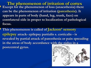 The phenomenon of irritation of cortexThe phenomenon of irritation of cortex
 Except for the phenomenon of loss (anaesthesia) thereExcept for the phenomenon of loss (anaesthesia) there
can be the phenomenon of irritation (can be the phenomenon of irritation (paresthesiaparesthesia). It). It
appears in parts of body (hand, leg, trunk, face) onappears in parts of body (hand, leg, trunk, face) on
contrlateral side in proper to localization of pathologicalcontrlateral side in proper to localization of pathological
focus.focus.
 This phenomenon is called ofThis phenomenon is called of Jackson’ sensoryJackson’ sensory
epilepsyepilepsy attackattack-- epilepsy partialis s. corticalis - isepilepsy partialis s. corticalis - is
revealed by partial attack of paresthesia or pain spreadingrevealed by partial attack of paresthesia or pain spreading
in the areas of body accordance with the nidus in ain the areas of body accordance with the nidus in a
postcentral gyrus.postcentral gyrus.
 