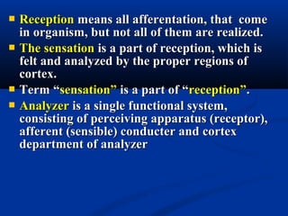 ReceptionReception means all afferentation, that comemeans all afferentation, that come
in organism, but not all of them are realized.in organism, but not all of them are realized.
 The sensationThe sensation is a part of reception, which isis a part of reception, which is
felt and analyzed by the proper regions offelt and analyzed by the proper regions of
cortex.cortex.
 Term “Term “sensation”sensation” is a part of “is a part of “reception”reception”..
 AnalyzerAnalyzer is a single functional system,is a single functional system,
consisting of perceiving apparatus (receptor),consisting of perceiving apparatus (receptor),
afferent (sensible) conducter and cortexafferent (sensible) conducter and cortex
department of analyzerdepartment of analyzer
 