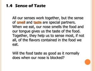 1.4 Sense of Taste All our senses work together, but the sense of  smell  and  taste  are special partners. When we eat, our nose smells the food and our tongue gives us the taste of the food. Together, they help us to sense most, if not all, of the flavors contained in the food we eat.  Will the food taste as good as it normally does when our nose is blocked? 
