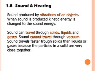 1.8 Sound & Hearing Sound produced by  vibrations of an objects . When sound is produced kinetic energy is changed to the sound energy. Sound can  travel  through  solids ,  liquids  and  gases . Sound  cannot travel  through  vacuum .  Sound travels faster trough solids than liquids or gases because the particles in a solid are very close together.  