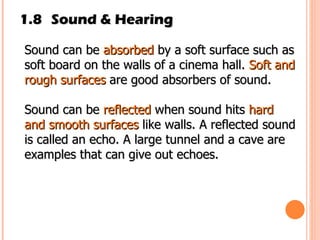 1.8 Sound & Hearing Sound can be  absorbed  by a soft surface such as soft board on the walls of a cinema hall.  Soft and rough surfaces  are good absorbers of sound. Sound can be  reflected  when sound hits  hard and smooth surfaces  like walls. A reflected sound is called an echo. A large tunnel and a cave are examples that can give out echoes. 