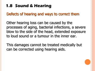 1.8 Sound & Hearing Defects of hearing and ways to correct them Other hearing loss can be caused by the processes of aging, bacterial infections, a severe blow to the side of the head, extended exposure to loud sound or a tumour in the inner ear. This damages cannot be treated medically but can be corrected using hearing aids. 