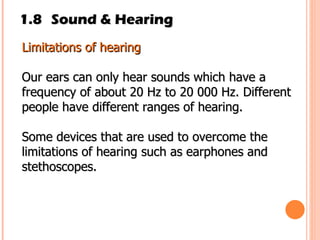 1.8 Sound & Hearing Limitations of hearing Our ears can only hear sounds which have a frequency of about 20 Hz to 20 000 Hz. Different people have different ranges of hearing.  Some devices that are used to overcome the limitations of hearing such as earphones and stethoscopes. 