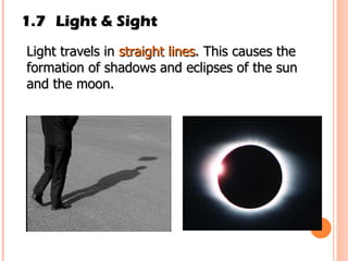 1.7 Light & Sight Light travels in  straight lines . This causes the formation of shadows and eclipses of the sun and the moon. 