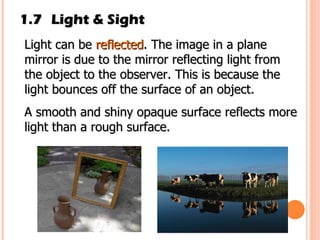 1.7 Light & Sight Light can be  reflected . The image in a plane mirror is due to the mirror reflecting light from the object to the observer. This is because the light bounces off the surface of an object. A smooth and shiny opaque surface reflects more light than a rough surface. 