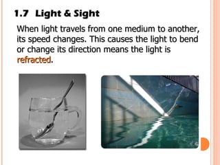 1.7 Light & Sight When light travels from one medium to another, its speed changes. This causes the light to bend or change its direction means the light is  refracted .  