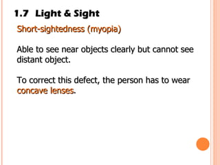 1.7 Light & Sight Short­sightedness (myopia) Able to see near objects clearly but cannot see distant object. To correct this defect, the person has to wear  concave lenses . 