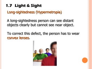 1.7 Light & Sight Long­sightedness (Hypermetropia) A long­sightedness person can see distant objects clearly but cannot see near object. To correct this defect, the person has to wear  convex lenses . 