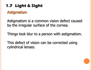 1.7 Light & Sight Astigmatism  Astigmatism is a common vision defect caused by the irregular surface of the cornea. Things look blur to a person with astigmatism. This defect of vision can be corrected using cylindrical lenses. 