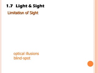 1.7 Light & Sight Limitation of Sight  Our sense or sight has its limitations. We cannot see objects that are very tiny, such as bacteria,  viruses and atoms with our naked eye. We also cannot see the stars and planets that are very far from Earth. Examples of limitations of sight are: (a)  optical illusions (b)  blind-spot 