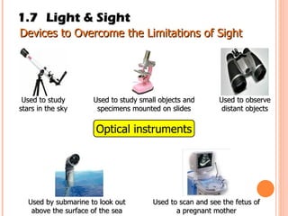 1.7 Light & Sight Devices to Overcome the Limitations of Sight Optical instruments Used to study small objects and specimens mounted on slides Used to study stars in the sky Used to observe distant objects Used by submarine to look out above the surface of the sea Used to scan and see the fetus of a pregnant mother 