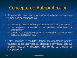 Concepto de Autoprotección Se entiende como autoprotección al sistema de acciones y medidas encaminadas a: prevenir y controlar los riesgos sobre las personas y los bienes, dar respuesta adecuada a las posibles situaciones de emergencia y garantizar la integración de estas actuaciones con el sistema público de protección civil. Estas acciones y medidas deben ser adoptadas por los titulares de las actividades, públicas o privadas, con sus propios medios y recursos, dentro de su ámbito de competencia. 