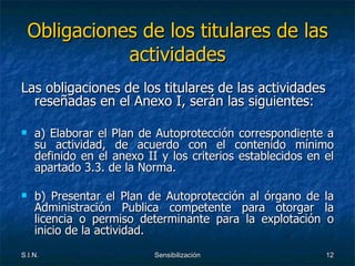 Obligaciones de los titulares de las actividades Las obligaciones de los titulares de las actividades reseñadas en el Anexo I, serán las siguientes: a) Elaborar el Plan de Autoprotección correspondiente a su actividad, de acuerdo con el contenido mínimo definido en el anexo II y los criterios establecidos en el apartado 3.3. de la Norma. b) Presentar el Plan de Autoprotección al órgano de la Administración Publica competente para otorgar la licencia o permiso determinante para la explotación o inicio de la actividad. 