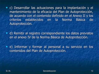 c) Desarrollar las actuaciones para la implantación y el mantenimiento de la eficacia del Plan de Autoprotección, de acuerdo con el contenido definido en el Anexo II y los criterios establecidos en la Norma Básica de Autoprotección. d) Remitir al registro correspondiente los datos previstos en el anexo IV de la Norma Básica de Autoprotección. e) Informar y formar al personal a su servicio en los contenidos del Plan de Autoprotección. 