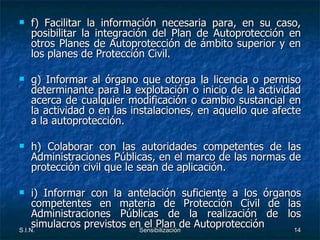 f) Facilitar la información necesaria para, en su caso, posibilitar la integración del Plan de Autoprotección en otros Planes de Autoprotección de ámbito superior y en los planes de Protección Civil. g) Informar al órgano que otorga la licencia o permiso determinante para la explotación o inicio de la actividad acerca de cualquier modificación o cambio sustancial en la actividad o en las instalaciones, en aquello que afecte a la autoprotección. h) Colaborar con las autoridades competentes de las Administraciones Públicas, en el marco de las normas de protección civil que le sean de aplicación. i) Informar con la antelación suficiente a los órganos competentes en materia de Protección Civil de las Administraciones Públicas de la realización de los simulacros previstos en el Plan de Autoprotección 