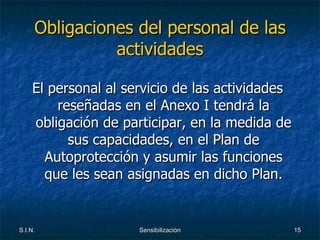 Obligaciones del personal de las actividades El personal al servicio de las actividades reseñadas en el Anexo I tendrá la obligación de participar, en la medida de sus capacidades, en el Plan de Autoprotección y asumir las funciones que les sean asignadas en dicho Plan. 