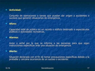 Actividad: Conjunto de operaciones o tareas que puedan dar origen a accidentes o sucesos que generen situaciones de emergencia. Aforo: Capacidad total de público en un recinto o edificio destinado a espectáculos públicos o actividades recreativas. Alarma: Aviso o señal por la que se informa a las personas para que sigan instrucciones específicas ante una situación de emergencia. Alerta:   Situación declarada con el fin de tomar precauciones específicas debido a la probable y cercana ocurrencia de un suceso o accidente. 