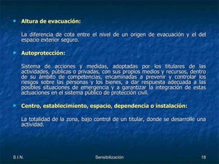 Altura de evacuación: La diferencia de cota entre el nivel de un origen de evacuación y el del espacio exterior seguro. Autoprotección: Sistema de acciones y medidas, adoptadas por los titulares de las actividades, públicas o privadas, con sus propios medios y recursos, dentro de su ámbito de competencias, encaminadas a prevenir y controlar los riesgos sobre las personas y los bienes, a dar respuesta adecuada a las posibles situaciones de emergencia y a garantizar la integración de estas actuaciones en el sistema público de protección civil. Centro, establecimiento, espacio, dependencia o instalación: La totalidad de la zona, bajo control de un titular, donde se desarrolle una actividad. 