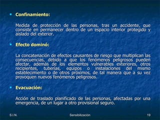 Confinamiento:   Medida de protección de las personas, tras un accidente, que consiste en permanecer dentro de un espacio interior protegido y aislado del exterior. Efecto dominó: La concatenación de efectos causantes de riesgo que multiplican las consecuencias, debido a que los fenómenos peligrosos pueden afectar, además de los elementos vulnerables exteriores, otros recipientes, tuberías, equipos o instalaciones del mismo establecimiento o de otros próximos, de tal manera que a su vez provoquen nuevos fenómenos peligrosos. Evacuación: Acción de traslado planificado de las personas, afectadas por una emergencia, de un lugar a otro provisional seguro. 