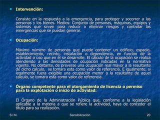 Intervención: Consiste en la respuesta a la emergencia, para proteger y socorrer a las personas y los bienes. Medios: Conjunto de personas, máquinas, equipos y sistemas que sirven para reducir o eliminar riesgos y controlar las emergencias que se puedan generar. Ocupación: Máximo número de personas que puede contener un edificio, espacio, establecimiento, recinto, instalación o dependencia, en función de la actividad o uso que en él se desarrolle. El cálculo de la ocupación se realiza atendiendo a las densidades de ocupación indicadas en la normativa vigente. No obstante, de preverse una ocupación real mayor a la resultante de dicho calculo,  se tomara esta como valor de referencia. E igualmente, si legalmente fuera exigible una ocupación menor a la resultante de aquel calculo, se tomara esta como valor de referencia. Órgano competente para el otorgamiento de licencia o permiso para la explotación o inicio de actividad: El Órgano de la Administración Pública que, conforme a la legislación aplicable a la materia a que se refiere la actividad, haya de conceder el título para su realización. 