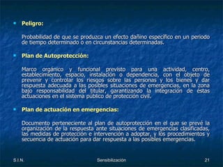 Peligro: Probabilidad de que se produzca un efecto dañino específico en un periodo de tiempo determinado o en circunstancias determinadas. Plan de Autoprotección: Marco orgánico y funcional previsto para una actividad, centro, establecimiento, espacio, instalación o dependencia, con el objeto de prevenir y controlar los riesgos sobre las personas y los bienes y dar respuesta adecuada a las posibles situaciones de emergencias, en la zona bajo responsabilidad del titular, garantizando la integración de éstas actuaciones en el sistema público de protección civil. Plan de actuación en emergencias: Documento perteneciente al plan de autoprotección en el que se prevé la organización de la respuesta ante situaciones de emergencias clasificadas, las medidas de protección e intervención a adoptar, y los procedimientos y secuencia de actuación para dar respuesta a las posibles emergencias. 
