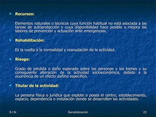 Recursos: Elementos naturales o técnicos cuya función habitual no está asociada a las tareas de autoprotección y cuya disponibilidad hace posible o mejora las labores de prevención y actuación ante emergencias. Rehabilitación:  Es la vuelta a la normalidad y reanudación de la actividad. Riesgo: Grado de pérdida o daño esperado sobre las personas y los bienes y su consiguiente alteración de la actividad socioeconómica, debido a la ocurrencia de un efecto dañino específico. Titular de la actividad: La persona física o jurídica que explote o posea el centro, establecimiento, espacio, dependencia o instalación donde se desarrollen las actividades. 